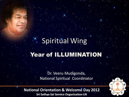 Spiritual Wing Year of ILLUMINATION National Orientation & Welcome Day 2012 Sri Sathya Sai Service Organisation UK Dr. Veeru Mudigonda, National Spiritual.