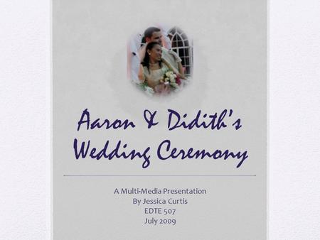 Aaron & Didith’s Wedding Ceremony A Multi-Media Presentation By Jessica Curtis EDTE 507 July 2009.