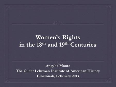 Women’s Rights in the 18 th and 19 th Centuries Angelia Moore The Gilder Lehrman Institute of American History Cincinnati, February 2013.