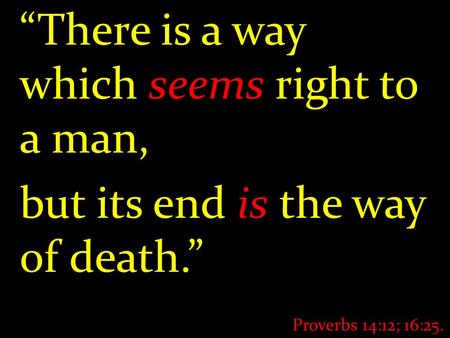 “There is a way which seems right to a man, but its end is the way of death.” Proverbs 14:12; 16:25.