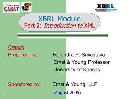 1 Credits Prepared by: Rajendra P. Srivastava Ernst & Young Professor University of Kansas Sponsored by: Ernst & Young, LLP (August 2005) XBRL Module Part.