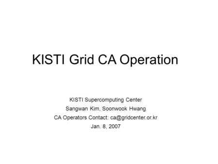 KISTI Grid CA Operation KISTI Supercomputing Center Sangwan Kim, Soonwook Hwang CA Operators Contact: Jan. 8, 2007.