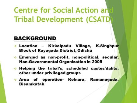 Centre for Social Action and Tribal Development (CSATD) BACKGROUND  Location – Kirkalpadu Village, K.Singhpur Block of Rayagada District, Odisha  Emerged.