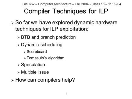 CIS 662 – Computer Architecture – Fall 2004 - Class 16 – 11/09/04 1 Compiler Techniques for ILP  So far we have explored dynamic hardware techniques for.