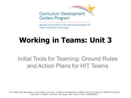 Working in Teams: Unit 3 Initial Tools for Teaming: Ground Rules and Action Plans for HIT Teams This material was developed by Johns Hopkins University,