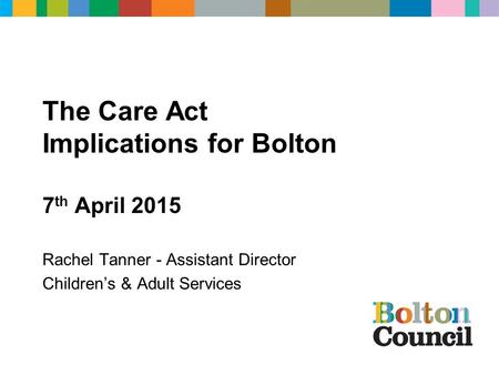 The Care Act Implications for Bolton 7 th April 2015 Rachel Tanner - Assistant Director Children’s & Adult Services.