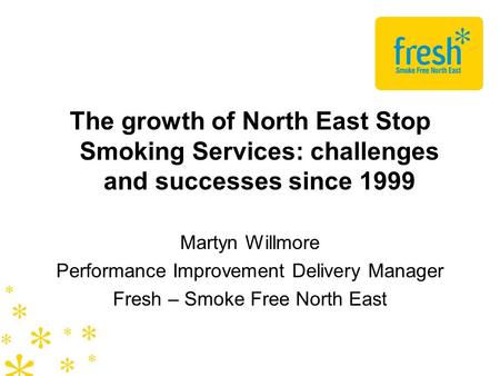 The growth of North East Stop Smoking Services: challenges and successes since 1999 Martyn Willmore Performance Improvement Delivery Manager Fresh – Smoke.