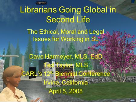 Librarians Going Global in Second Life The Ethical, Moral and Legal Issues for Working in SL Dave Harmeyer, MLS, EdD Ted Taylor, MLS CARL’s 12 th Biennial.