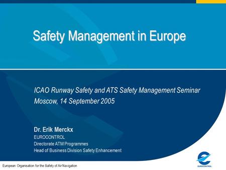 Safety Management in Europe European Organisation for the Safety of Air Navigation Dr. Erik Merckx EUROCONTROL Directorate ATM Programmes Head of Business.