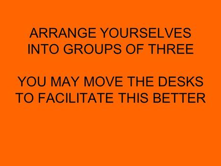 ARRANGE YOURSELVES INTO GROUPS OF THREE YOU MAY MOVE THE DESKS TO FACILITATE THIS BETTER.