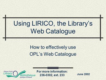 For more information: 236-0302, ext. 233 Using LIRICO, the Library’s Web Catalogue How to effectively use OPL’s Web Catalogue June 2002.