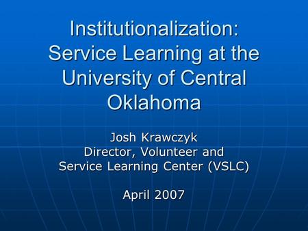 Institutionalization: Service Learning at the University of Central Oklahoma Josh Krawczyk Director, Volunteer and Service Learning Center (VSLC) April.