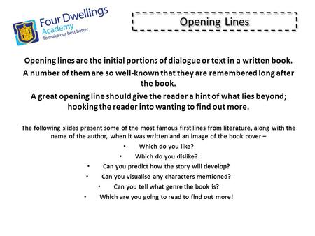 Opening lines are the initial portions of dialogue or text in a written book. A number of them are so well-known that they are remembered long after the.