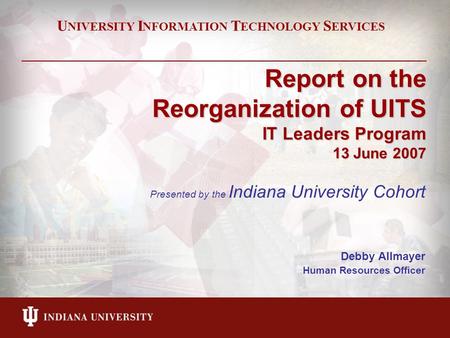 Report on the Reorganization of UITS IT Leaders Program 13 June 2007 Presented by the Indiana University Cohort Debby Allmayer Human Resources Officer.