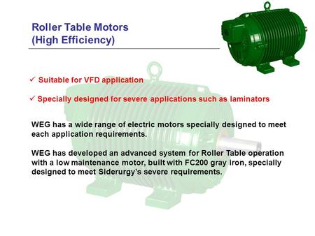 Roller Table Motors (High Efficiency)  Suitable for VFD application  Specially designed for severe applications such as laminators WEG has a wide range.