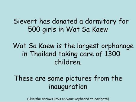 Sievert has donated a dormitory for 500 girls in Wat Sa Kaew Wat Sa Kaew is the largest orphanage in Thailand taking care of 1300 children. These are some.