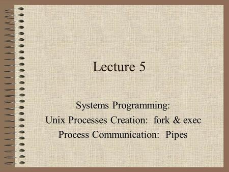 Lecture 5 Systems Programming: Unix Processes Creation: fork & exec Process Communication: Pipes.