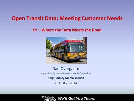 Open Transit Data: Meeting Customer Needs Or – Where the Data Meets the Road Dan Overgaard Supervisor, Systems Development & Operations King County Metro.