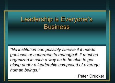 Leadership is Everyone’s Business “No institution can possibly survive if it needs geniuses or supermen to manage it. It must be organized in such a way.