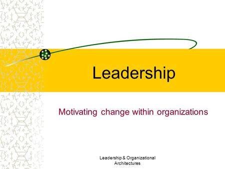 Leadership & Organizational Architectures Leadership Motivating change within organizations.