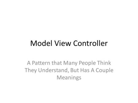 Model View Controller A Pattern that Many People Think They Understand, But Has A Couple Meanings.