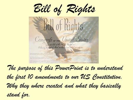 Bill of Rights The purpose of this PowerPoint is to understand the first 10 amendments to our US Constitution. Why they where created and what they basically.