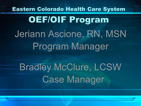 Eastern Colorado Health Care System OEF/OIF Program Jeriann Ascione, RN, MSN Program Manager Bradley McClure, LCSW Case Manager.