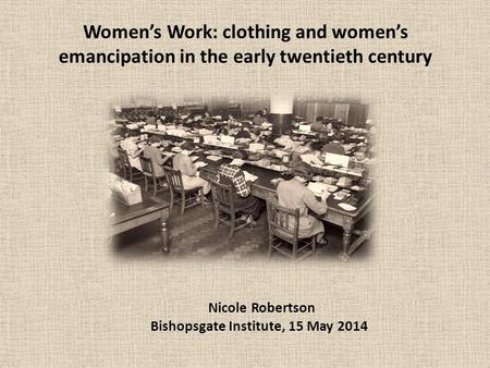 Women’s Work: clothing and women’s emancipation in the early twentieth century Nicole Robertson Bishopsgate Institute, 15 May 2014.