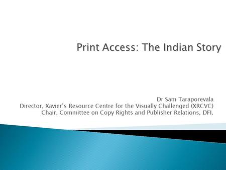 Dr Sam Taraporevala Director, Xavier’s Resource Centre for the Visually Challenged (XRCVC) Chair, Committee on Copy Rights and Publisher Relations, DFI.