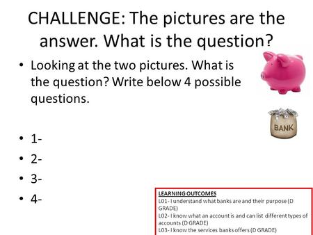 LEARNING OUTCOMES L01- I understand what banks are and their purpose (D GRADE) L02- I know what an account is and can list different types of accounts.