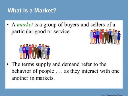 © 2007 Thomson South-Western A market is a group of buyers and sellers of a particular good or service. The terms supply and demand refer to the behavior.