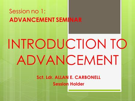 INTRODUCTION TO ADVANCEMENT Session no 1: ADVANCEMENT SEMINAR Sct. Ldr. ALLAN E. CARBONELL Session Holder.