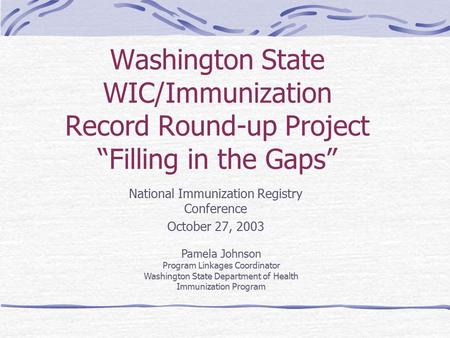 Washington State WIC/Immunization Record Round-up Project “Filling in the Gaps” National Immunization Registry Conference October 27, 2003 Pamela Johnson.