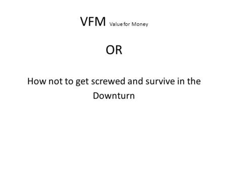 VFM Value for Money OR How not to get screwed and survive in the Downturn.