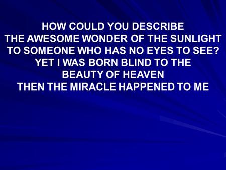 HOW COULD YOU DESCRIBE THE AWESOME WONDER OF THE SUNLIGHT TO SOMEONE WHO HAS NO EYES TO SEE? YET I WAS BORN BLIND TO THE BEAUTY OF HEAVEN THEN THE MIRACLE.