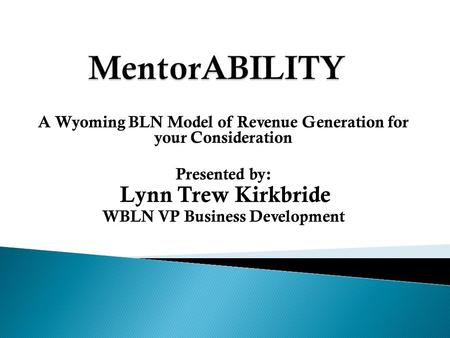 A Wyoming BLN Model of Revenue Generation for your Consideration Presented by: Lynn Trew Kirkbride WBLN VP Business Development.