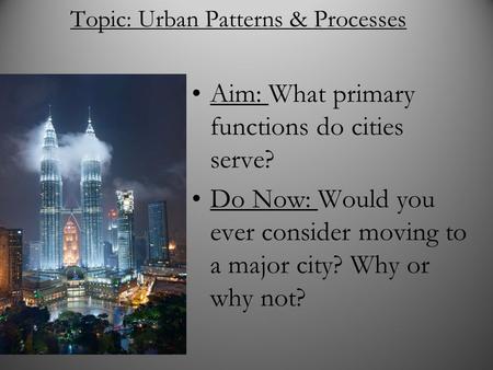 Topic: Urban Patterns & Processes Aim: What primary functions do cities serve? Do Now: Would you ever consider moving to a major city? Why or why not?