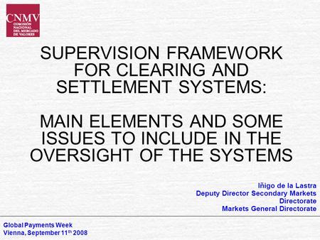 SUPERVISION FRAMEWORK FOR CLEARING AND SETTLEMENT SYSTEMS: MAIN ELEMENTS AND SOME ISSUES TO INCLUDE IN THE OVERSIGHT OF THE SYSTEMS Global Payments Week.