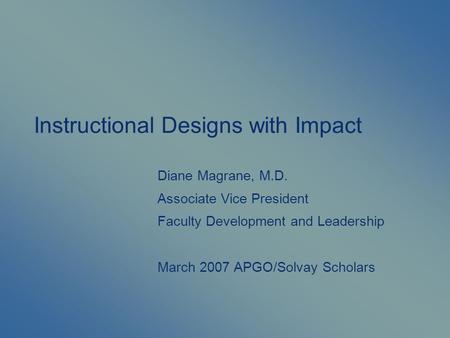 Instructional Designs with Impact Diane Magrane, M.D. Associate Vice President Faculty Development and Leadership March 2007 APGO/Solvay Scholars.