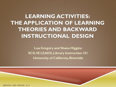 LEARNING ACTIVITIES: THE APPLICATION OF LEARNING THEORIES AND BACKWARD INSTRUCTIONAL DESIGN Lua Gregory and Shana Higgins SCIL/IE LEADS, Library Instruction.