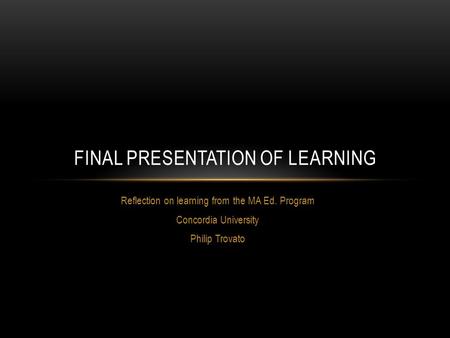 Reflection on learning from the MA Ed. Program Concordia University Philip Trovato FINAL PRESENTATION OF LEARNING.