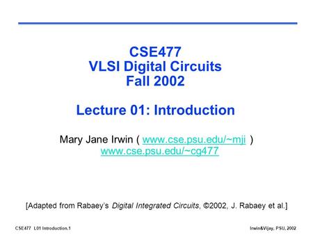 CSE477 L01 Introduction.1Irwin&Vijay, PSU, 2002 CSE477 VLSI Digital Circuits Fall 2002 Lecture 01: Introduction Mary Jane Irwin ( www.cse.psu.edu/~mji.