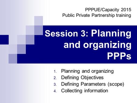 Session 3: Planning and organizing PPPs 1. Planning and organizing 2. Defining Objectives 3. Defining Parameters (scope) 4. Collecting information PPPUE/Capacity.