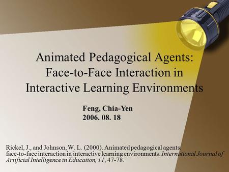 Animated Pedagogical Agents: Face-to-Face Interaction in Interactive Learning Environments Feng, Chia-Yen 2006. 08. 18 Rickel, J., and Johnson, W. L.