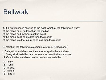 Bellwork 1. If a distribution is skewed to the right, which of the following is true?  a) the mean must be less than the.