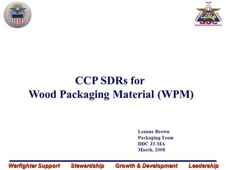 Warfighter Support Stewardship Growth & Development Leadership Leanne Brown Packaging Team DDC J3-MA March, 2008 CCP SDRs for Wood Packaging Material (WPM)