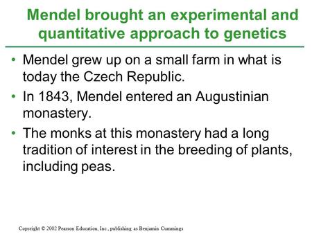 Mendel grew up on a small farm in what is today the Czech Republic. In 1843, Mendel entered an Augustinian monastery. The monks at this monastery had a.