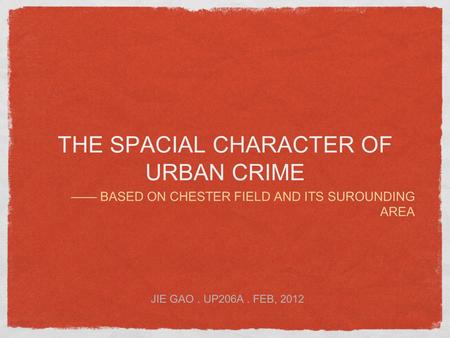 THE SPACIAL CHARACTER OF URBAN CRIME —— BASED ON CHESTER FIELD AND ITS SUROUNDING AREA JIE GAO. UP206A. FEB, 2012.