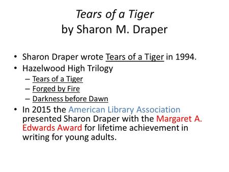 Tears of a Tiger by Sharon M. Draper Sharon Draper wrote Tears of a Tiger in 1994. Hazelwood High Trilogy – Tears of a Tiger – Forged by Fire – Darkness.