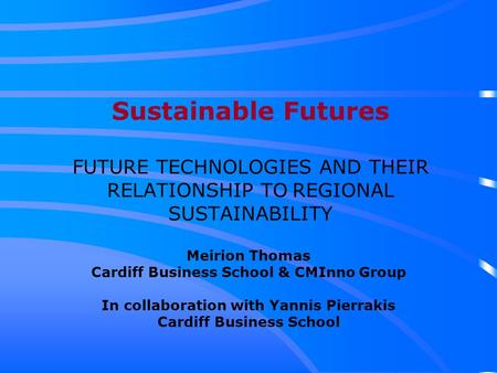 Sustainable Futures FUTURE TECHNOLOGIES AND THEIR RELATIONSHIP TO REGIONAL SUSTAINABILITY Meirion Thomas Cardiff Business School & CMInno Group In collaboration.